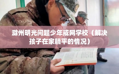 滁州明光问题少年戒网学校（解决孩子在家躺平的情况）