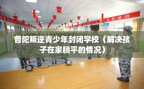 普陀叛逆青少年封闭学校（解决孩子在家躺平的情况）