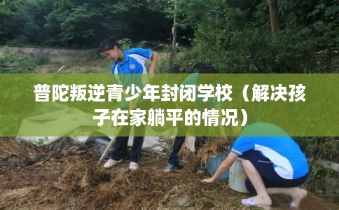 普陀叛逆青少年封闭学校（解决孩子在家躺平的情况）