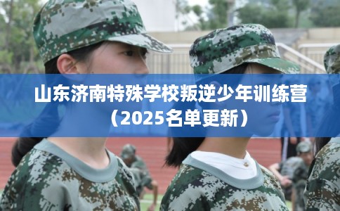 山东济南特殊学校叛逆少年训练营（2025名单更新）