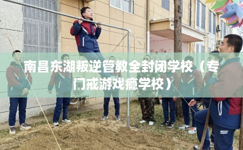 南昌东湖叛逆管教全封闭学校（专门戒游戏瘾学校）