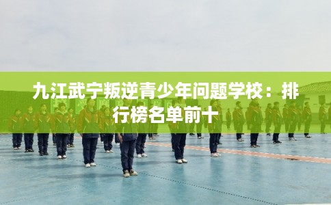 九江武宁叛逆青少年问题学校：排行榜名单前十