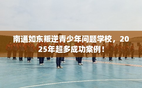 南通如东叛逆青少年问题学校，2025年超多成功案例！