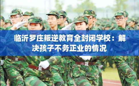 临沂罗庄叛逆教育全封闭学校：解决孩子不务正业的情况