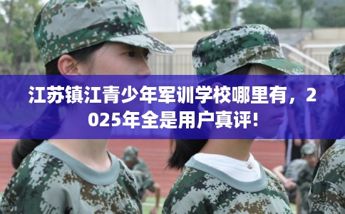 江苏镇江青少年军训学校哪里有，2025年全是用户真评!