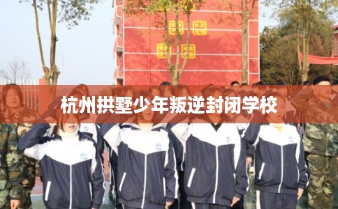 杭州拱墅少年叛逆封闭学校