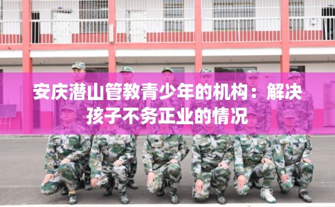 安庆潜山管教青少年的机构：解决孩子不务正业的情况