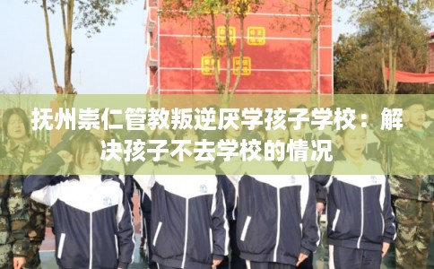 抚州崇仁管教叛逆厌学孩子学校：解决孩子不去学校的情况