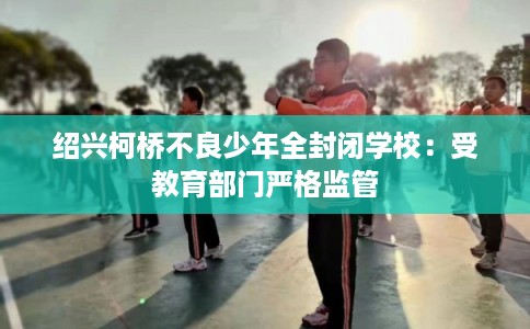绍兴柯桥不良少年全封闭学校：受教育部门严格监管
