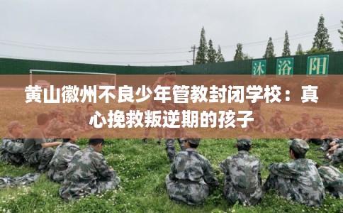 黄山徽州不良少年管教封闭学校:真心挽救叛逆期的孩子 黄山徽州不良少年管教封闭学校:真心挽救叛逆期的孩子