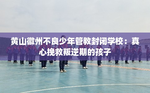 黄山徽州不良少年管教封闭学校:真心挽救叛逆期的孩子 黄山徽州不良少年管教封闭学校:真心挽救叛逆期的孩子