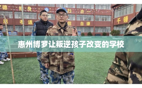 惠州博罗让叛逆孩子改变的学校 惠州博罗让叛逆孩子改变的学校