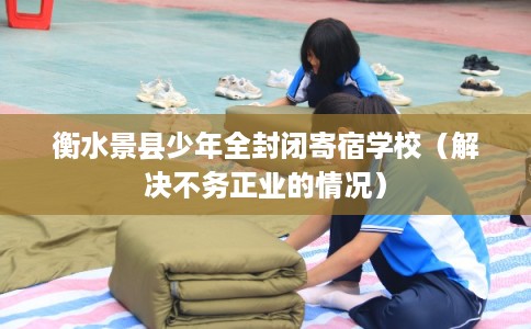 衡水景县少年全封闭寄宿学校（解决不务正业的情况）