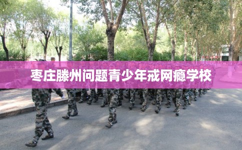 枣庄滕州问题青少年戒网瘾学校