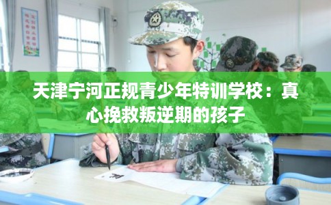 天津宁河正规青少年特训学校：真心挽救叛逆期的孩子
