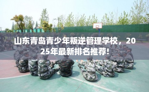 山东青岛青少年叛逆管理学校，2025年最新排名推荐!