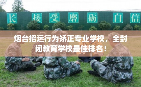 烟台招远行为矫正专业学校，全封闭教育学校最佳排名！