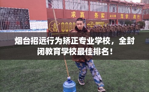 烟台招远行为矫正专业学校，全封闭教育学校最佳排名！