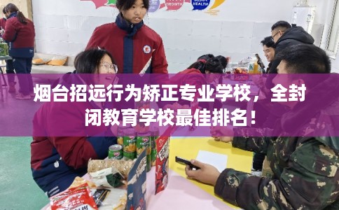 烟台招远行为矫正专业学校，全封闭教育学校最佳排名！