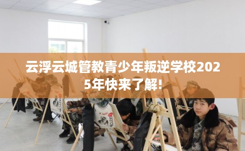 云浮云城管教青少年叛逆学校2025年快来了解!