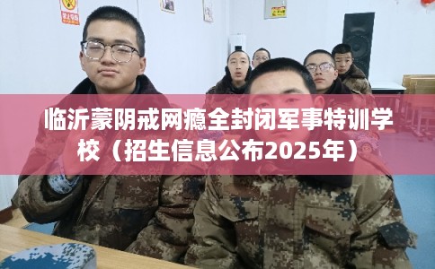 临沂蒙阴戒网瘾全封闭军事特训学校（招生信息公布2025年）
