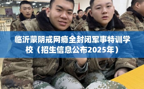 临沂蒙阴戒网瘾全封闭军事特训学校（招生信息公布2025年）
