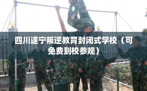 四川遂宁叛逆教育封闭式学校（可免费到校参观）