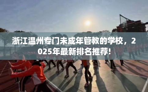 浙江温州专门未成年管教的学校，2025年最新排名推荐!
