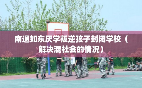 南通如东厌学叛逆孩子封闭学校（解决混社会的情况）