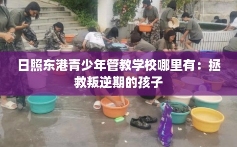 日照东港青少年管教学校哪里有：拯救叛逆期的孩子