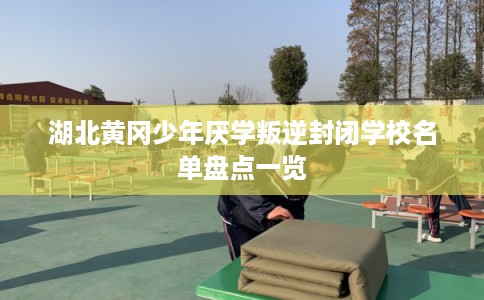 湖北黄冈少年厌学叛逆封闭学校名单盘点一览