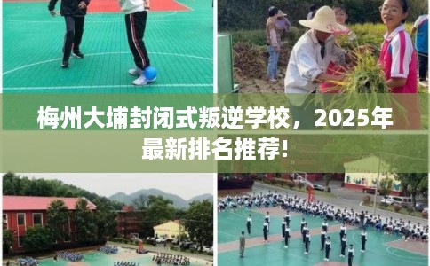 梅州大埔封闭式叛逆学校，2025年最新排名推荐!
