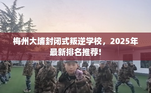 梅州大埔封闭式叛逆学校，2025年最新排名推荐!