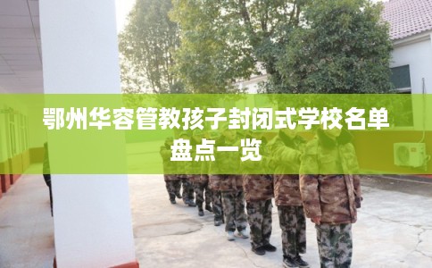鄂州华容管教孩子封闭式学校名单盘点一览