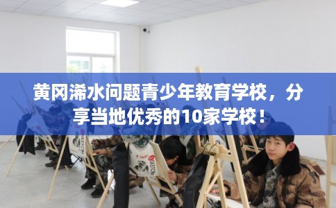 黄冈浠水问题青少年教育学校，分享当地优秀的10家学校！