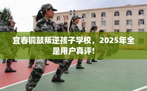 宜春铜鼓叛逆孩子学校，2025年全是用户真评!