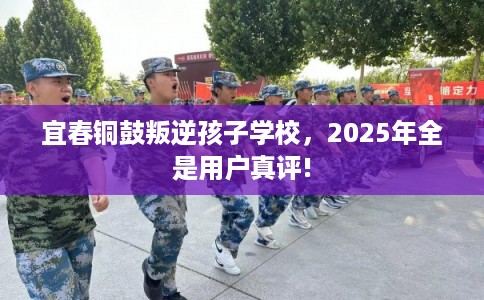 宜春铜鼓叛逆孩子学校，2025年全是用户真评!