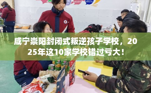 咸宁崇阳封闭式叛逆孩子学校，2025年这10家学校错过亏大！