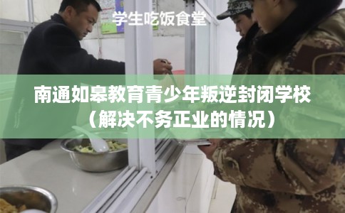 南通如皋教育青少年叛逆封闭学校（解决不务正业的情况）