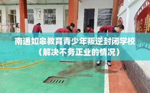 南通如皋教育青少年叛逆封闭学校（解决不务正业的情况）