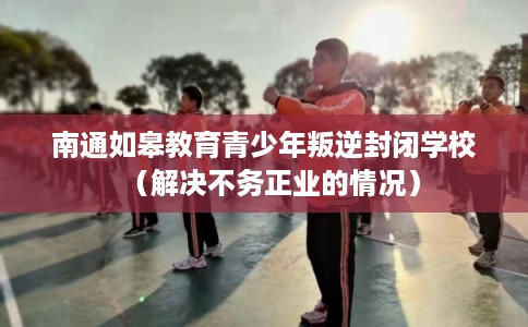 南通如皋教育青少年叛逆封闭学校（解决不务正业的情况）