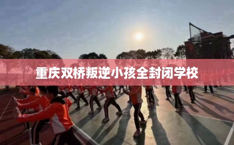 重庆双桥叛逆小孩全封闭学校