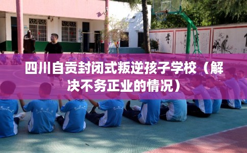 四川自贡封闭式叛逆孩子学校（解决不务正业的情况）