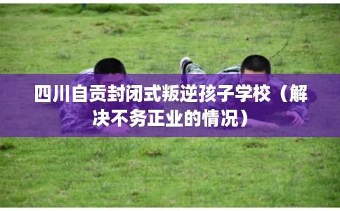四川自贡封闭式叛逆孩子学校（解决不务正业的情况）