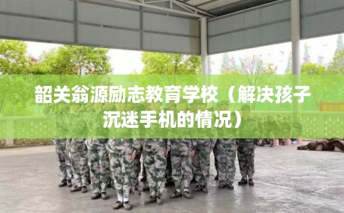 韶关翁源励志教育学校（解决孩子沉迷手机的情况）