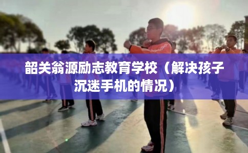 韶关翁源励志教育学校（解决孩子沉迷手机的情况）