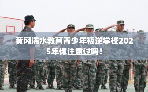 黄冈浠水教育青少年叛逆学校2025年你注意过吗！