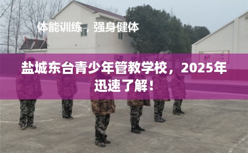 盐城东台青少年管教学校，2025年迅速了解！