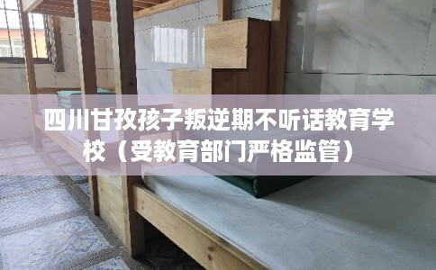四川甘孜孩子叛逆期不听话教育学校（受教育部门严格监管）
