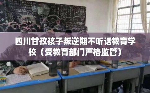 四川甘孜孩子叛逆期不听话教育学校（受教育部门严格监管）